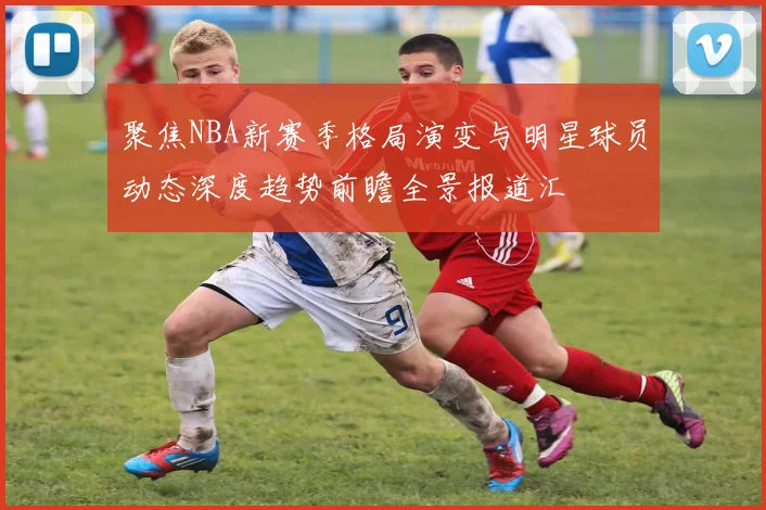 聚焦NBA新赛季格局演变与明星球员动态深度趋势前瞻全景报道汇