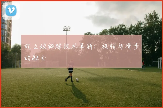 巩立姣铅球技术革新：旋转与滑步的融合