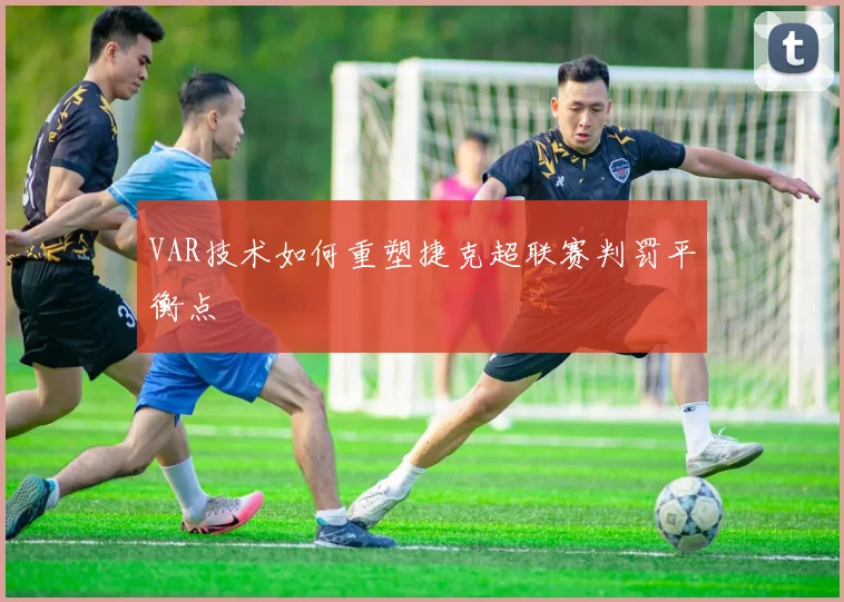 VAR技术如何重塑捷克超联赛判罚平衡点