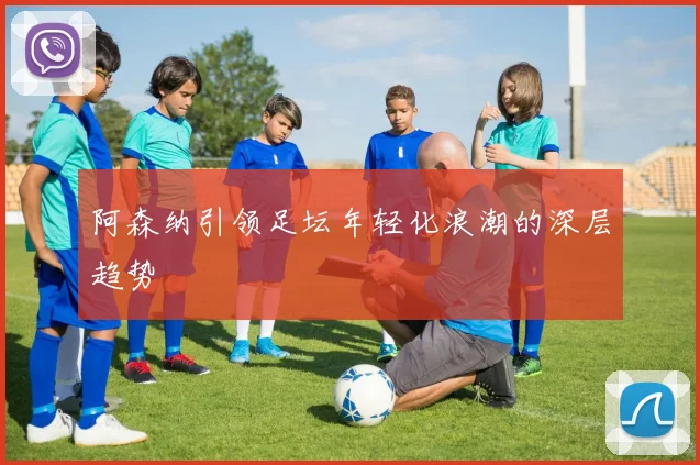 阿森纳引领足坛年轻化浪潮的深层趋势