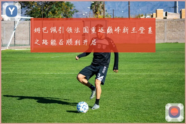 姆巴佩引领法国重返巅峰新王登基之路能否顺利开启