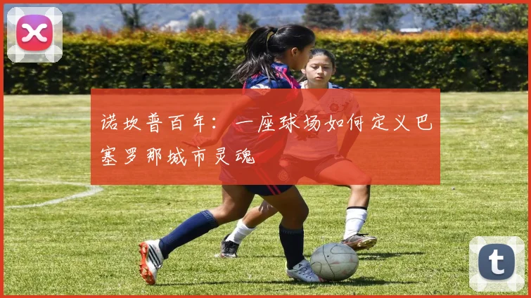 诺坎普百年：一座球场如何定义巴塞罗那城市灵魂