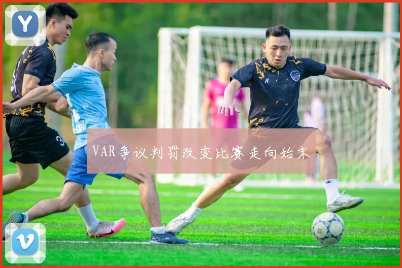 VAR争议判罚改变比赛走向始末