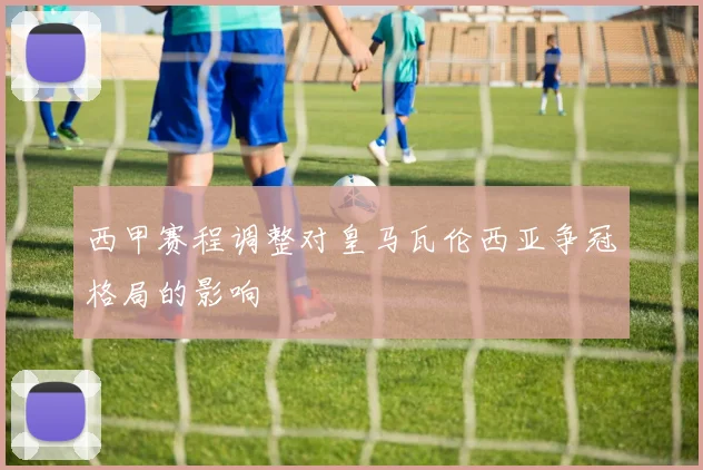 西甲赛程调整对皇马瓦伦西亚争冠格局的影响