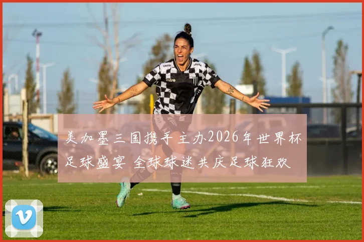 美加墨三国携手主办2026年世界杯足球盛宴 全球球迷共庆足球狂欢