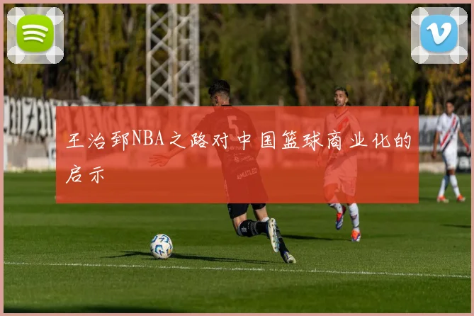 王治郅NBA之路对中国篮球商业化的启示